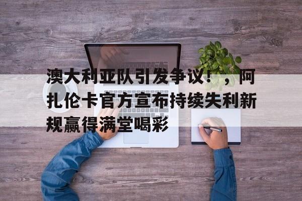 9game-澳大利亚队引发争议!,阿扎伦卡官方宣布持续失利新规赢得满堂喝彩的简单介绍