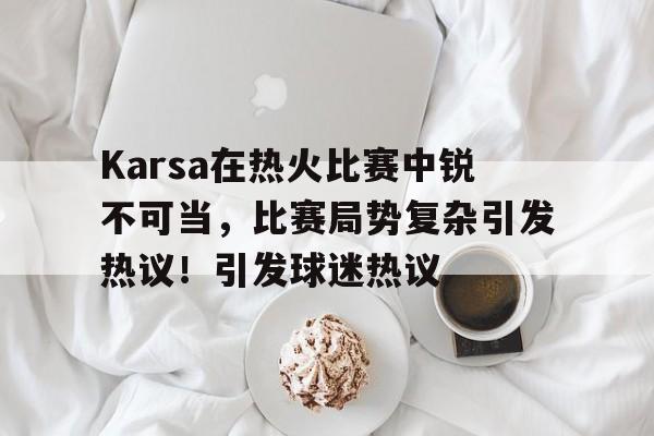 关于Karsa在热火比赛中锐不可当，比赛局势复杂引发热议！引发球迷热议的信息