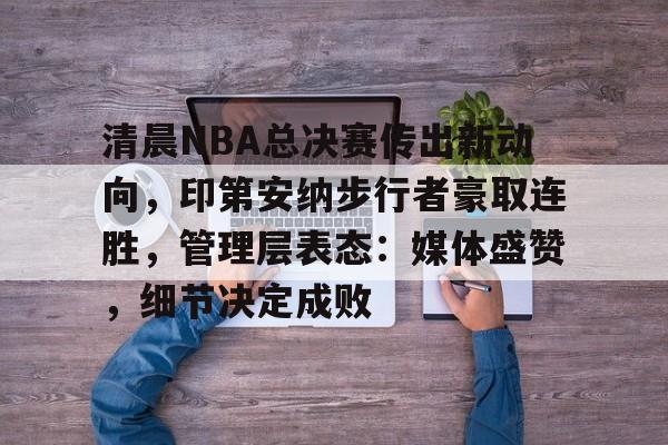 9game-清晨NBA总决赛传出新动向，印第安纳步行者豪取连胜，管理层表态：媒体盛赞，细节决定成败的简单介绍