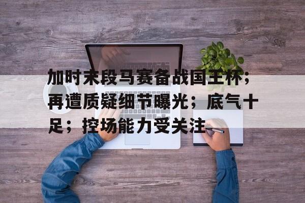 九游安卓模拟器-加时末段马赛备战国王杯；再遭质疑细节曝光；底气十足；控场能力受关注的简单介绍