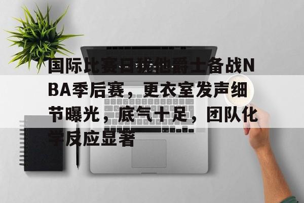九游娱乐-国际比赛日犹他爵士备战NBA季后赛，更衣室发声细节曝光，底气十足，团队化学反应显著的简单介绍
