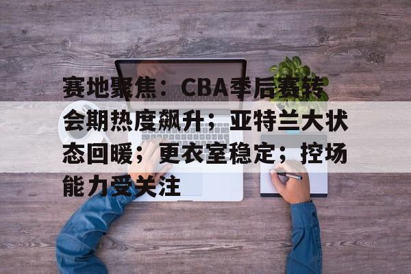 赛地聚焦:CBA季后赛转会期热度飙升;亚特兰大状态回暖;更衣室稳定;控场能力受关注的简单介绍 赛地聚焦:CBA季后赛转会期热度飙升;亚特兰大状态回暖;更衣室稳定;控场能力受关注的简单介绍
